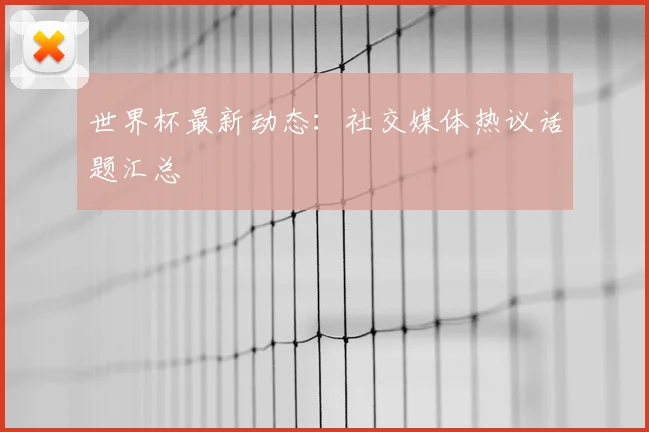 世界杯最新动态：社交媒体热议话题汇总