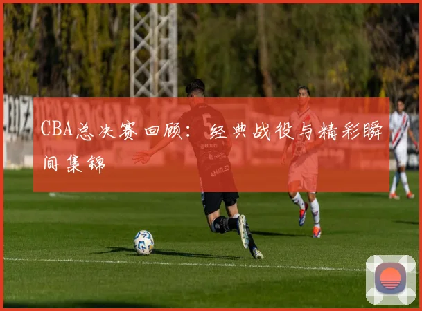 CBA总决赛回顾:经典战役与精彩瞬间集锦
