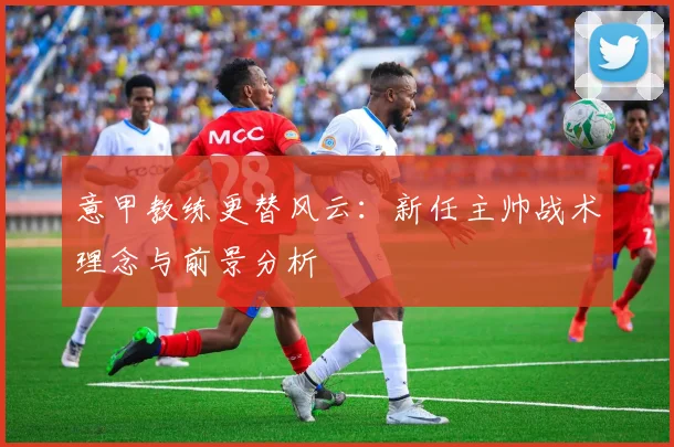 意甲教练更替风云:新任主帅战术理念与前景分析