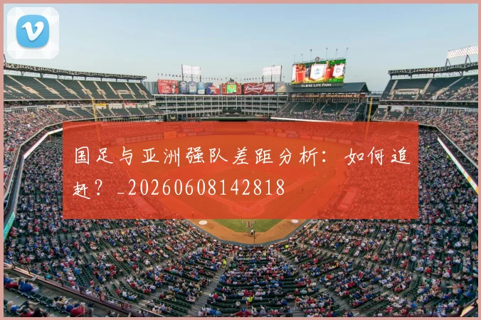 国足与亚洲强队差距分析:如何追赶?_20260608142818
