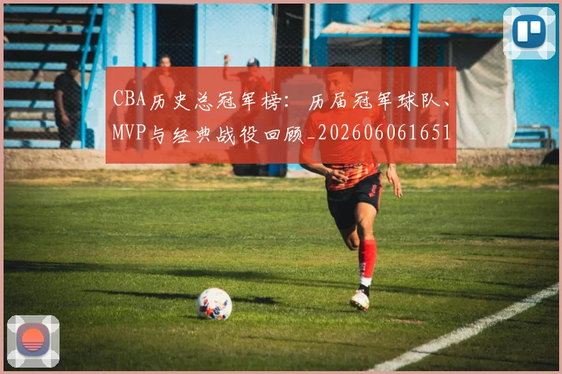 CBA历史总冠军榜：历届冠军球队、MVP与经典战役回顾_20260606165154