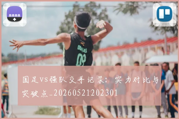 国足vs强队交手记录：实力对比与突破点_20260521202301