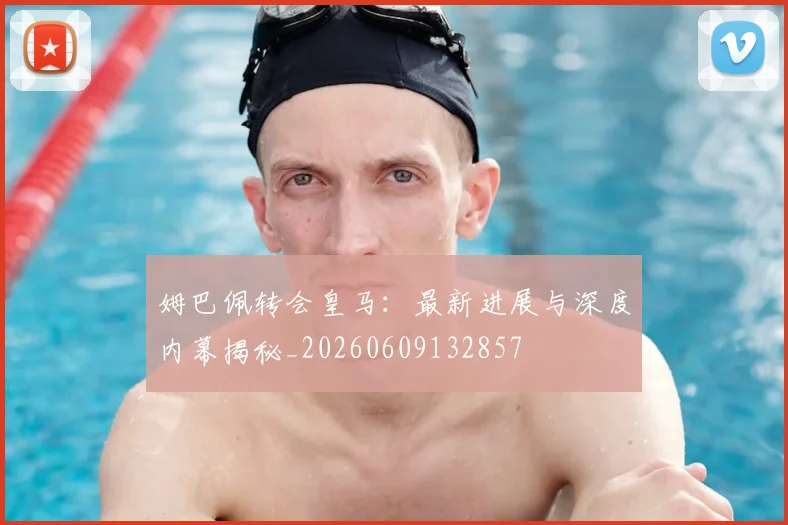 姆巴佩转会皇马：最新进展与深度内幕揭秘_20260609132857