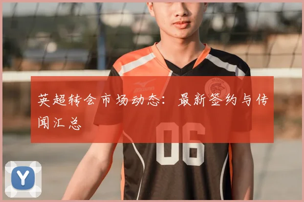 英超转会市场动态:最新签约与传闻汇总