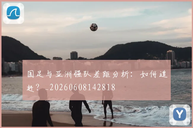 国足与亚洲强队差距分析：如何追赶？_20260608142818